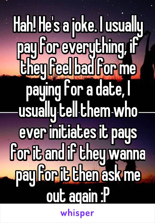 Hah! He's a joke. I usually pay for everything, if they feel bad for me paying for a date, I usually tell them who ever initiates it pays for it and if they wanna pay for it then ask me out again :P