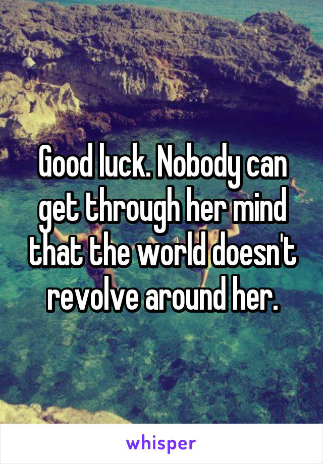 Good luck. Nobody can get through her mind that the world doesn't revolve around her.