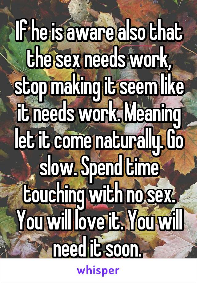 If he is aware also that the sex needs work, stop making it seem like it needs work. Meaning let it come naturally. Go slow. Spend time touching with no sex. You will love it. You will need it soon. 