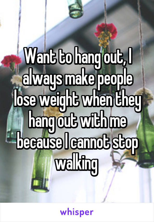 Want to hang out, I always make people lose weight when they hang out with me because I cannot stop walking 