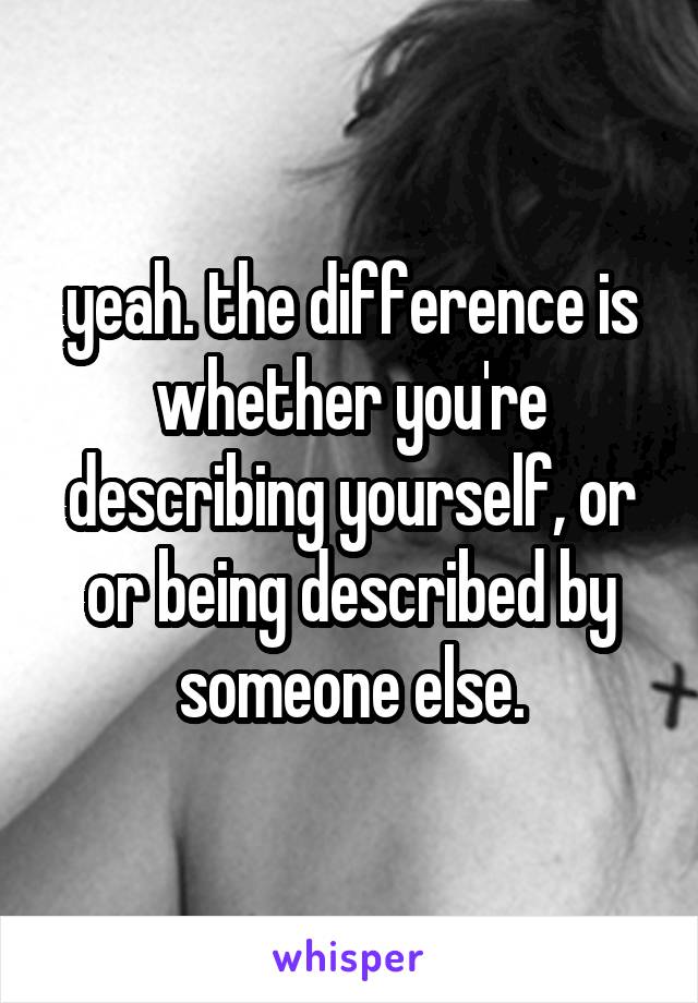 yeah. the difference is whether you're describing yourself, or or being described by someone else.