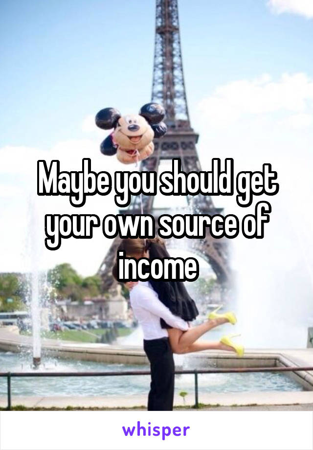 Maybe you should get your own source of income