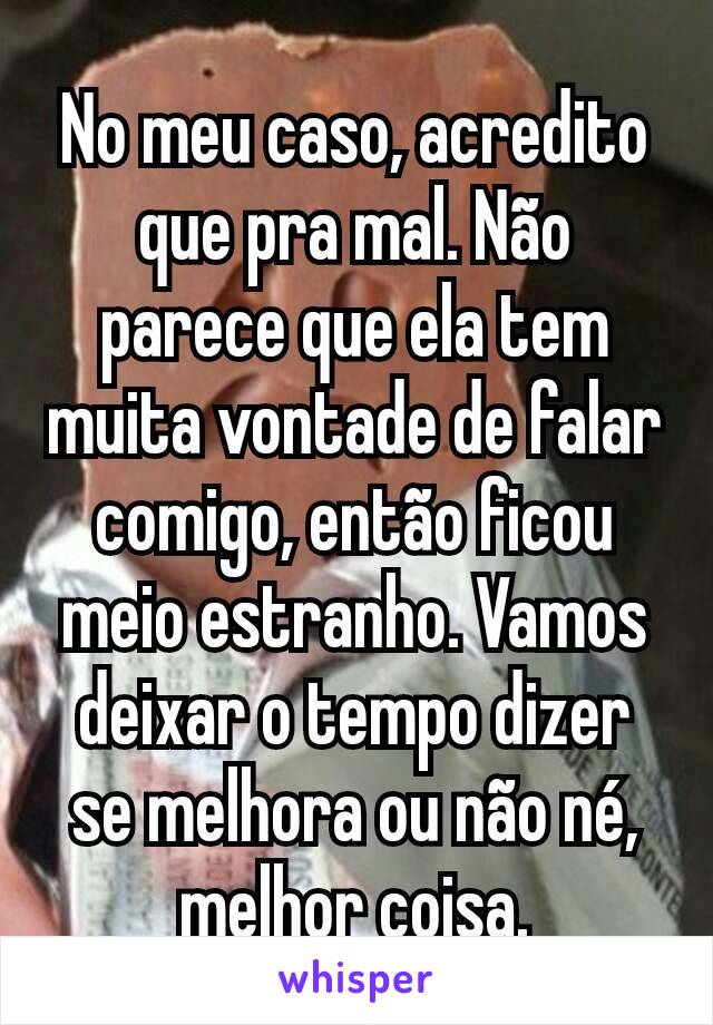 No meu caso, acredito que pra mal. Não parece que ela tem muita vontade de falar comigo, então ficou meio estranho. Vamos deixar o tempo dizer se melhora ou não né, melhor coisa.