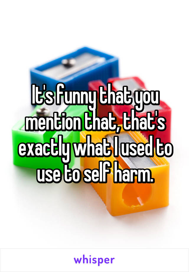 It's funny that you mention that, that's exactly what I used to use to self harm.