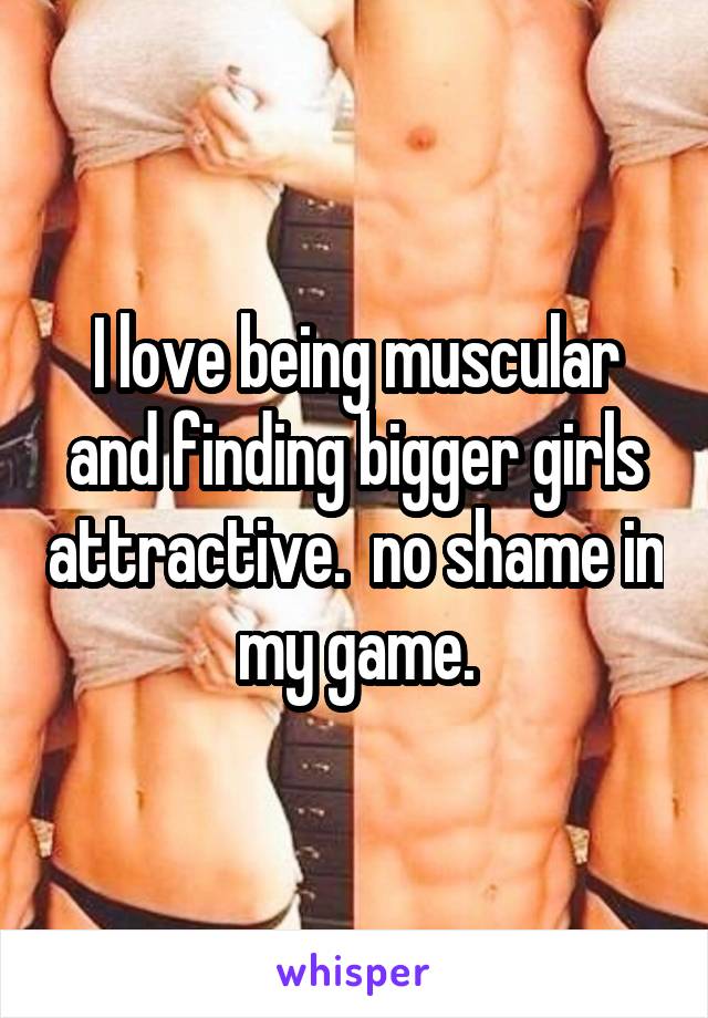 I love being muscular and finding bigger girls attractive.  no shame in my game.