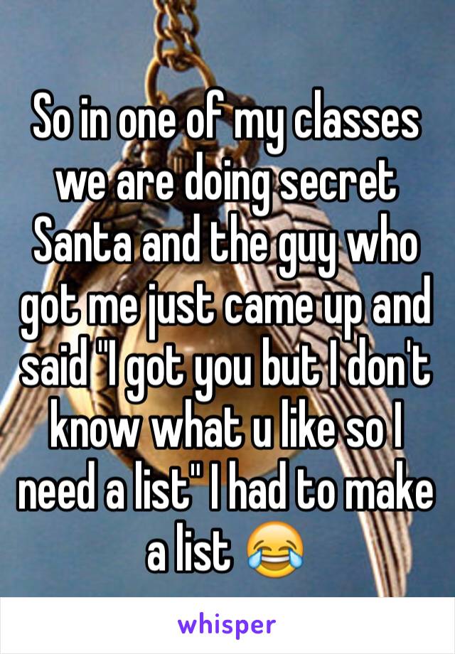 So in one of my classes we are doing secret Santa and the guy who got me just came up and said "I got you but I don't know what u like so I need a list" I had to make a list 😂