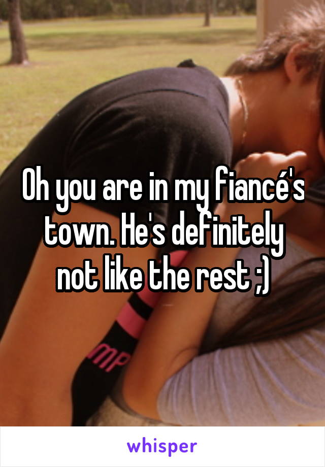 Oh you are in my fiancé's town. He's definitely not like the rest ;)