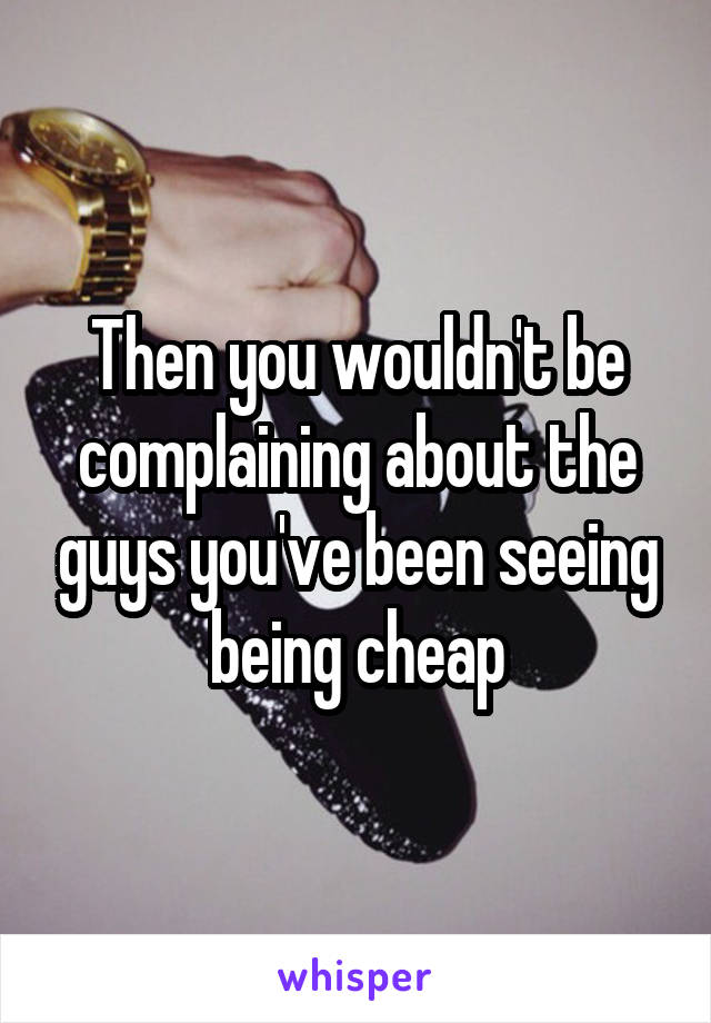 Then you wouldn't be complaining about the guys you've been seeing being cheap