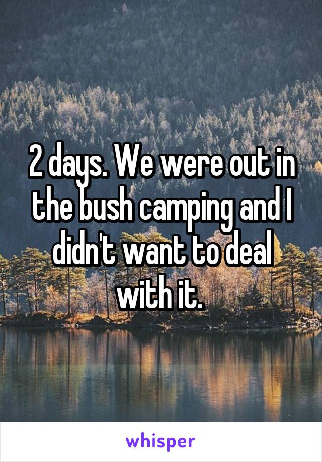 2 days. We were out in the bush camping and I didn't want to deal with it. 