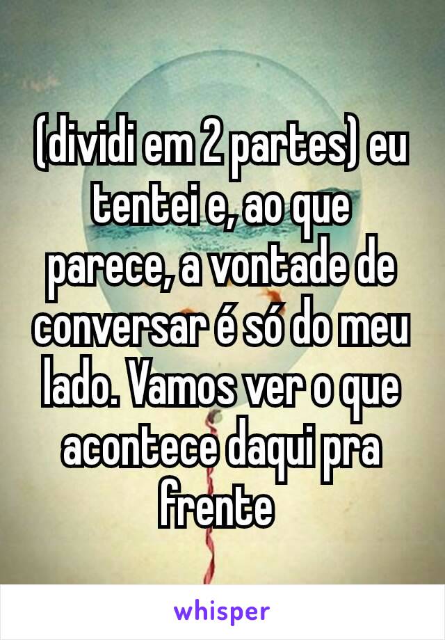 (dividi em 2 partes) eu tentei e, ao que parece, a vontade de conversar é só do meu lado. Vamos ver o que acontece daqui pra frente 