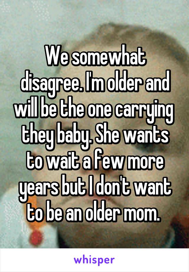 We somewhat disagree. I'm older and will be the one carrying  they baby. She wants to wait a few more years but I don't want to be an older mom. 