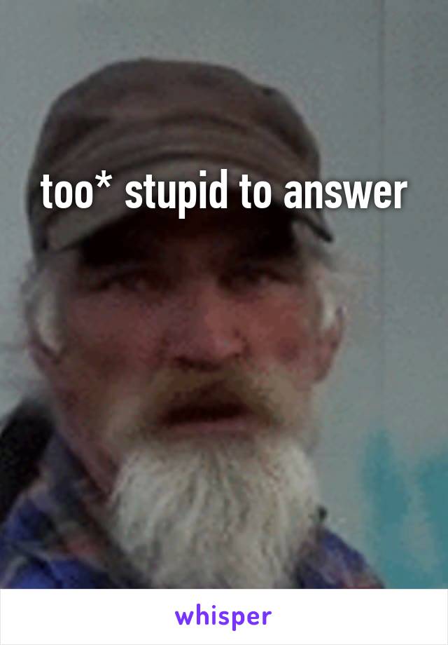 too* stupid to answer




