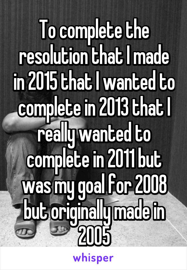 To complete the resolution that I made in 2015 that I wanted to complete in 2013 that I really wanted to complete in 2011 but was my goal for 2008 but originally made in 2005