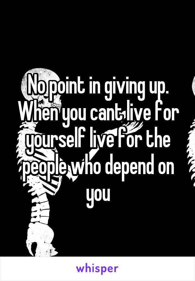 No point in giving up. When you cant live for yourself live for the people who depend on you