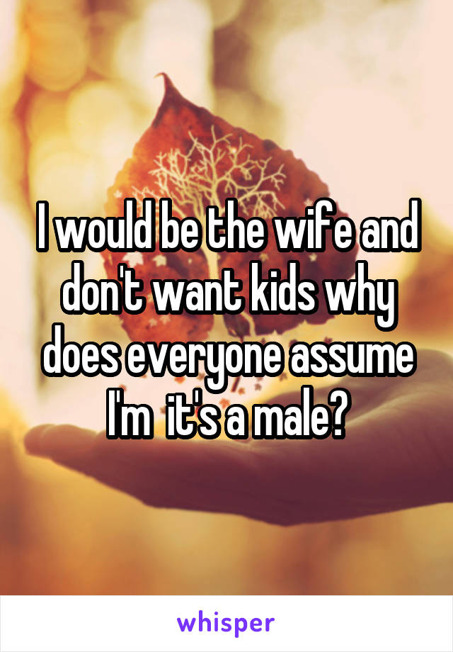 I would be the wife and don't want kids why does everyone assume I'm  it's a male?