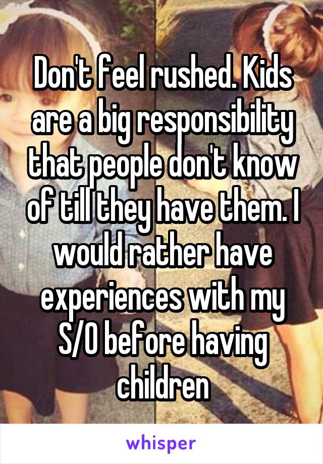 Don't feel rushed. Kids are a big responsibility that people don't know of till they have them. I would rather have experiences with my S/O before having children