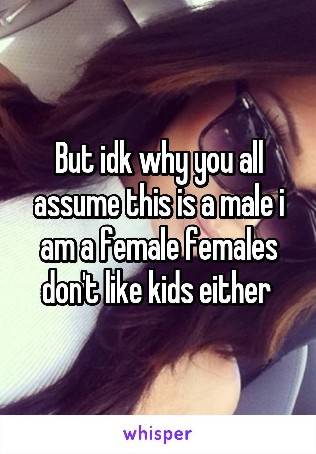 But idk why you all assume this is a male i am a female females don't like kids either 