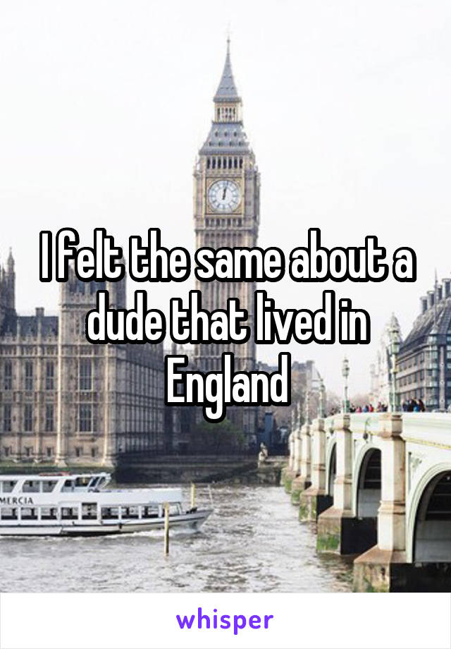 I felt the same about a dude that lived in England