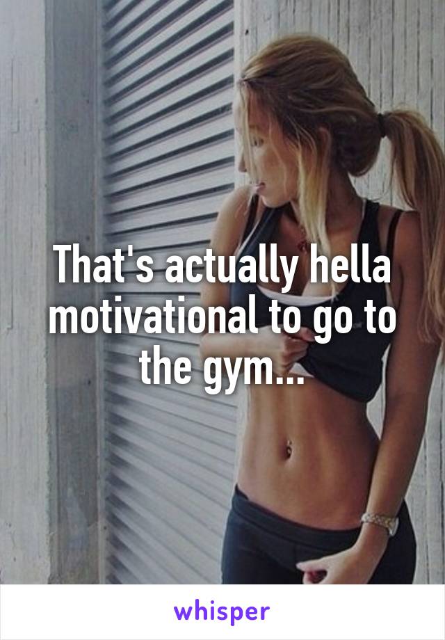 That's actually hella motivational to go to the gym...