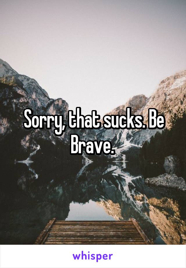 Sorry, that sucks. Be Brave. 