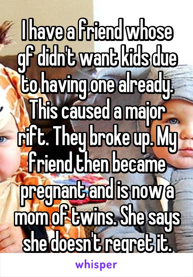 I have a friend whose gf didn't want kids due to having one already. This caused a major rift. They broke up. My friend then became pregnant and is now a mom of twins. She says she doesn't regret it.
