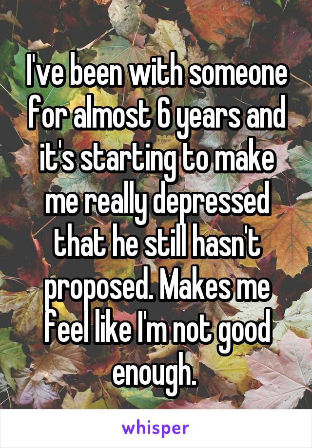 I've been with someone for almost 6 years and it's starting to make me really depressed that he still hasn't proposed. Makes me feel like I'm not good enough. 
