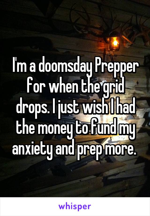 I'm a doomsday Prepper for when the grid drops. I just wish I had the money to fund my anxiety and prep more. 