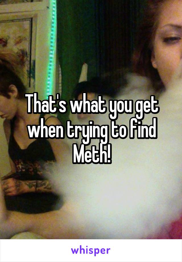 That's what you get when trying to find Meth!