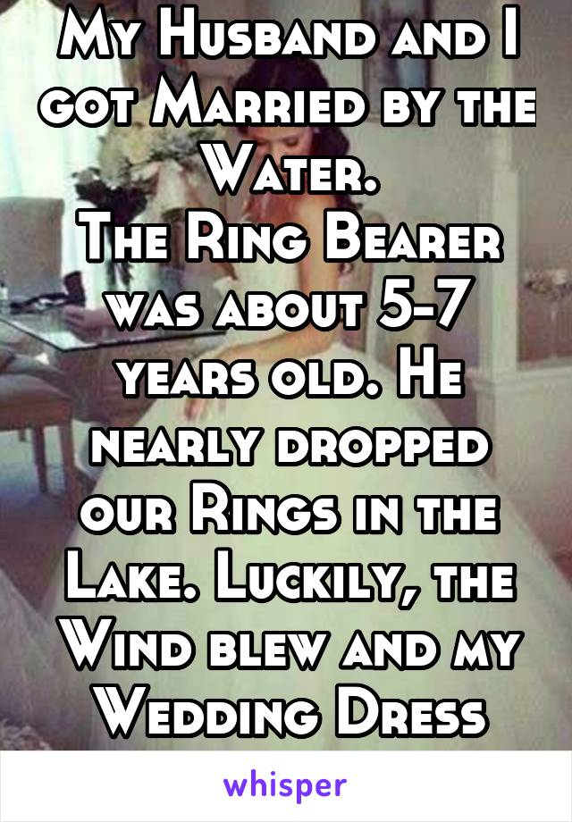 My Husband and I got Married by the Water.
The Ring Bearer was about 5-7 years old. He nearly dropped our Rings in the Lake. Luckily, the Wind blew and my Wedding Dress caught them!