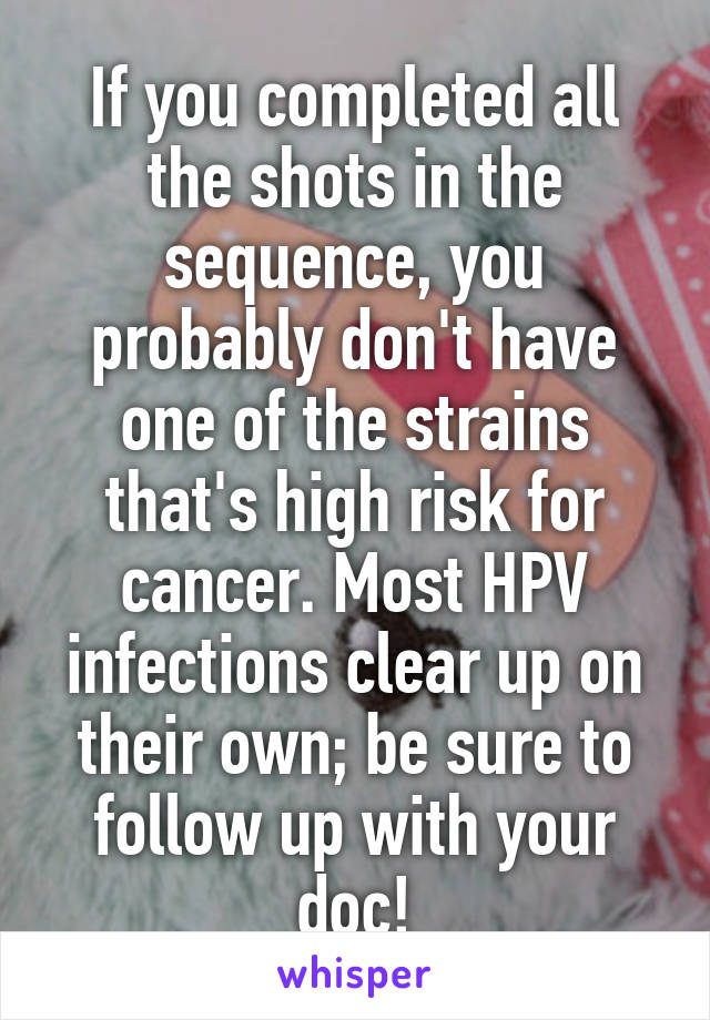 If you completed all the shots in the sequence, you probably don't have one of the strains that's high risk for cancer. Most HPV infections clear up on their own; be sure to follow up with your doc!