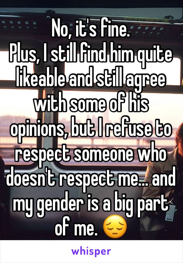 No, it's fine.
Plus, I still find him quite likeable and still agree with some of his opinions, but I refuse to respect someone who doesn't respect me... and my gender is a big part of me. 😔