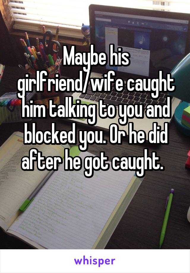 Maybe his girlfriend/wife caught him talking to you and blocked you. Or he did after he got caught.  

