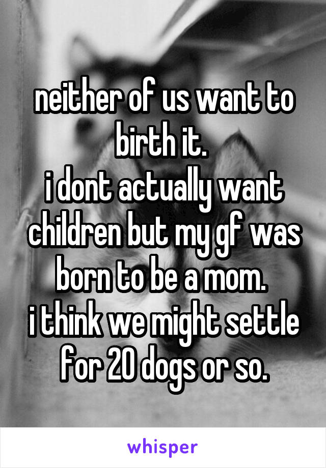 neither of us want to birth it. 
i dont actually want children but my gf was born to be a mom. 
i think we might settle for 20 dogs or so.