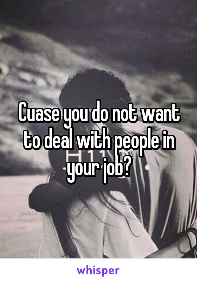 Cuase you do not want to deal with people in your job?