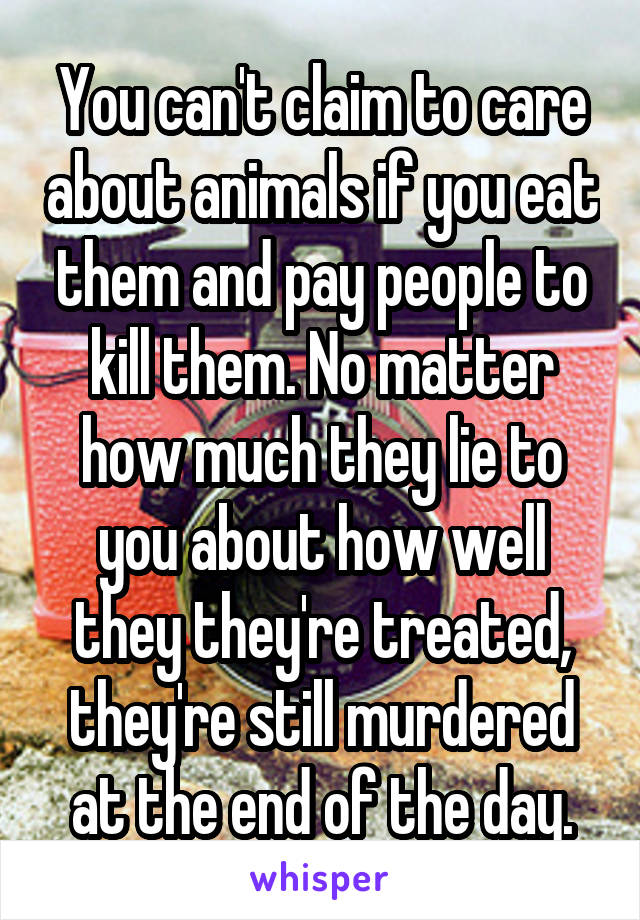 You can't claim to care about animals if you eat them and pay people to kill them. No matter how much they lie to you about how well they they're treated, they're still murdered at the end of the day.