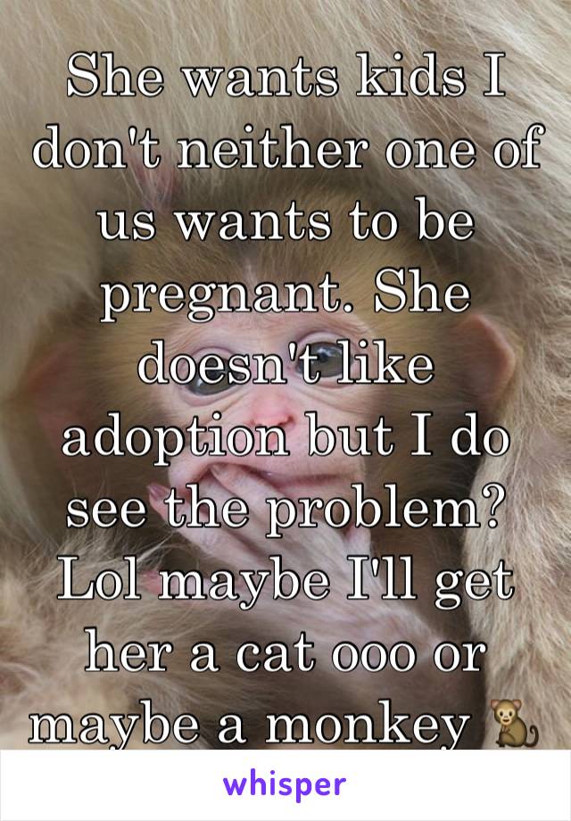 She wants kids I don't neither one of us wants to be pregnant. She doesn't like adoption but I do see the problem? Lol maybe I'll get her a cat ooo or maybe a monkey 🐒 