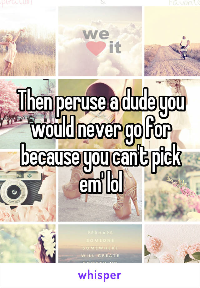 Then peruse a dude you would never go for because you can't pick em' lol