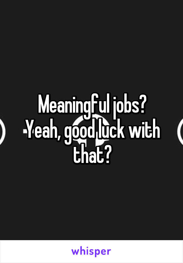 Meaningful jobs?
Yeah, good luck with that?