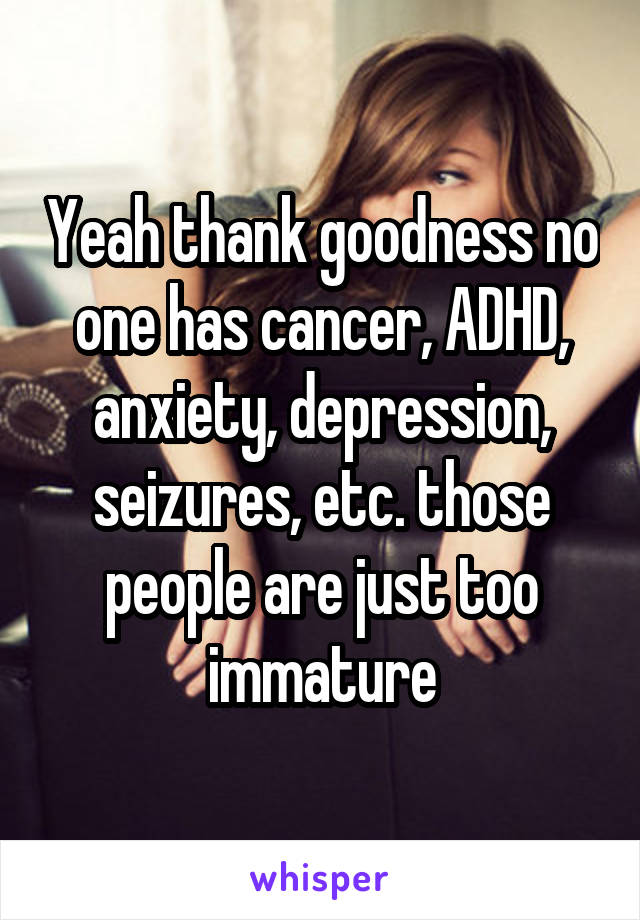 Yeah thank goodness no one has cancer, ADHD, anxiety, depression, seizures, etc. those people are just too immature