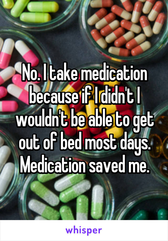 No. I take medication because if I didn't I wouldn't be able to get out of bed most days. Medication saved me.