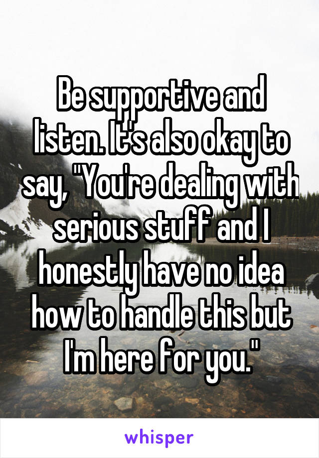 Be supportive and listen. It's also okay to say, "You're dealing with serious stuff and I honestly have no idea how to handle this but I'm here for you."