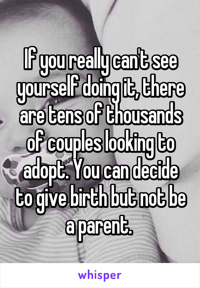 If you really can't see yourself doing it, there are tens of thousands of couples looking to adopt. You can decide to give birth but not be a parent. 