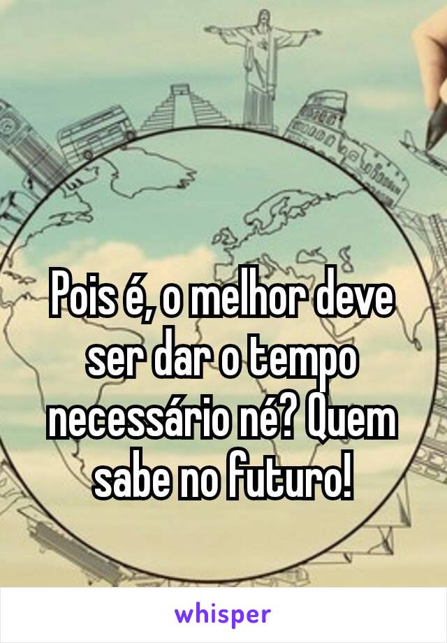 Pois é, o melhor deve ser dar o tempo necessário né? Quem sabe no futuro!