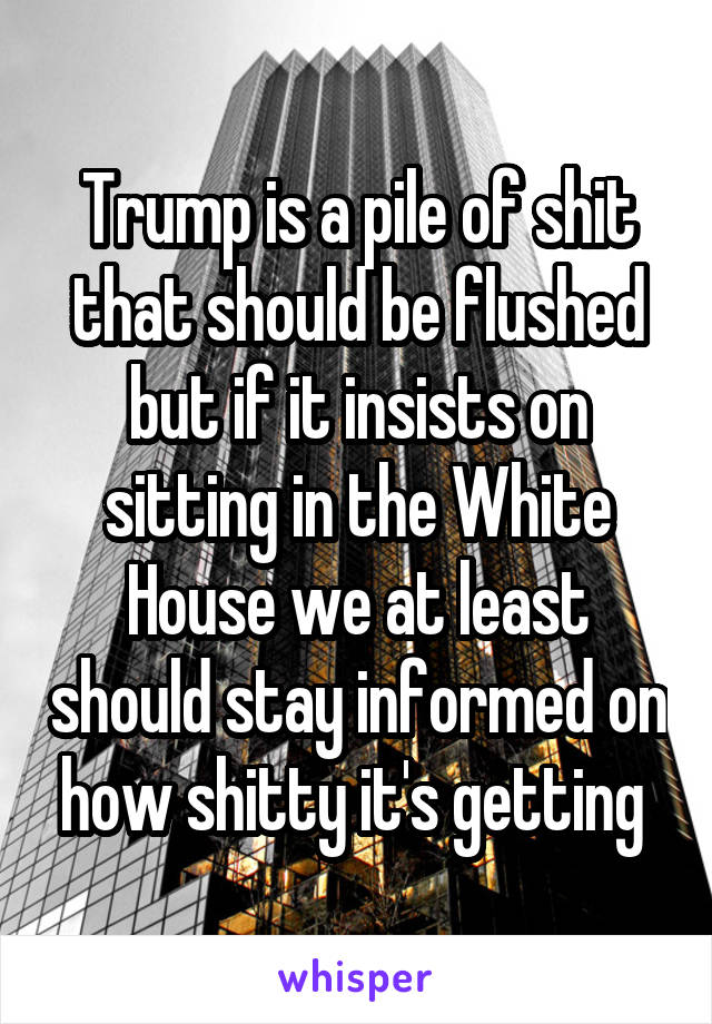 Trump is a pile of shit that should be flushed but if it insists on sitting in the White House we at least should stay informed on how shitty it's getting 