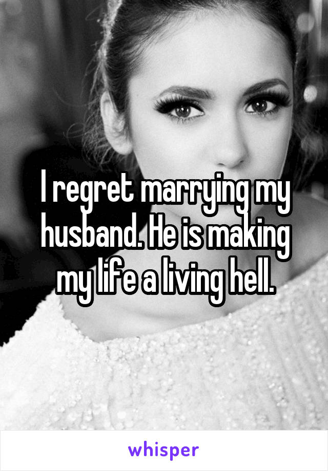 I regret marrying my husband. He is making my life a living hell.