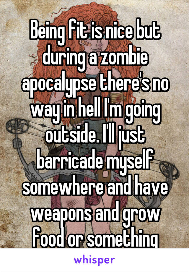 Being fit is nice but during a zombie apocalypse there's no way in hell I'm going outside. I'll just barricade myself somewhere and have weapons and grow food or something