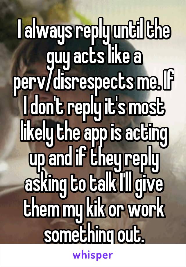 I always reply until the guy acts like a perv/disrespects me. If I don't reply it's most likely the app is acting up and if they reply asking to talk I'll give them my kik or work something out.