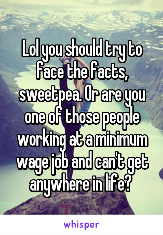 Lol you should try to face the facts, sweetpea. Or are you one of those people working at a minimum wage job and can't get anywhere in life? 