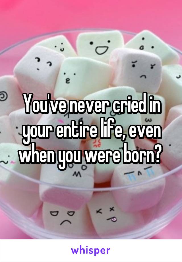 You've never cried in your entire life, even when you were born? 