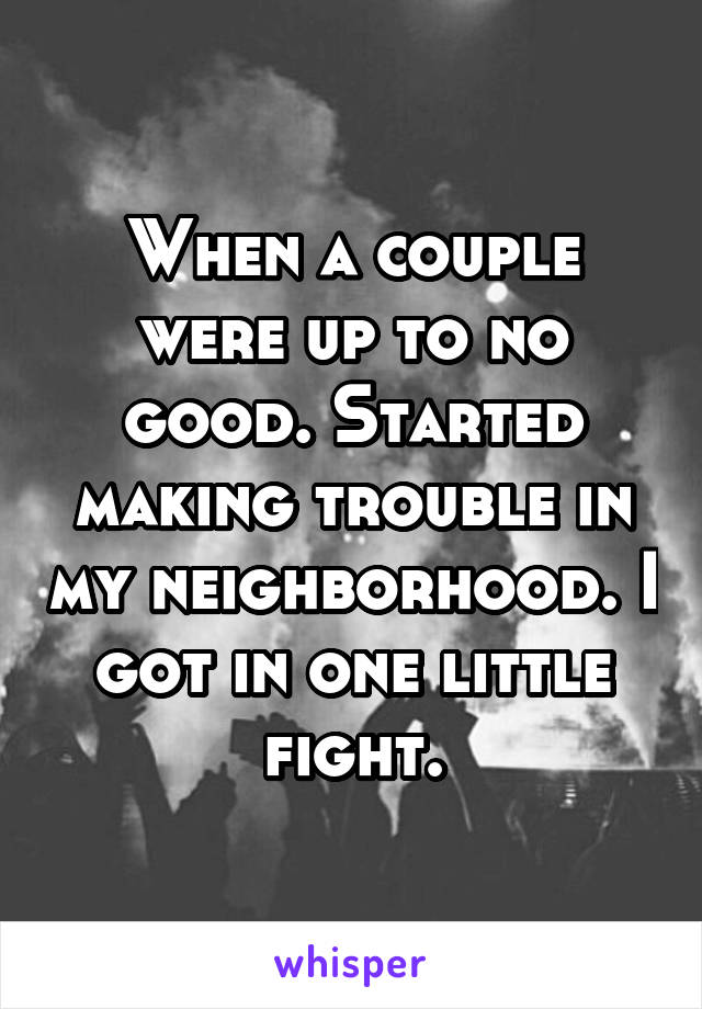 When a couple were up to no good. Started making trouble in my neighborhood. I got in one little fight.